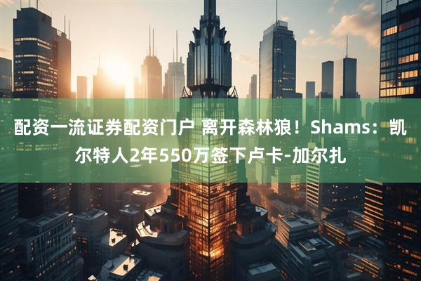 配资一流证券配资门户 离开森林狼！Shams：凯尔特人2年550万签下卢卡-加尔扎