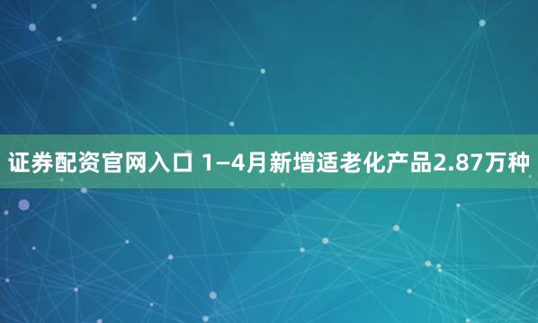 证券配资官网入口 1—4月新增适老化产品2.87万种
