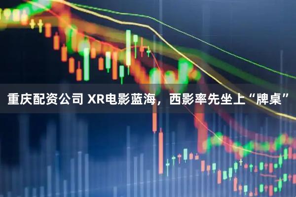 重庆配资公司 XR电影蓝海，西影率先坐上“牌桌”