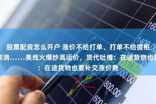 股票配资怎么开户 涨价不给打单、打单不给提柜、提柜又被取消……美线火爆炒高运价，货代吐槽：在途货物也要补交涨价费