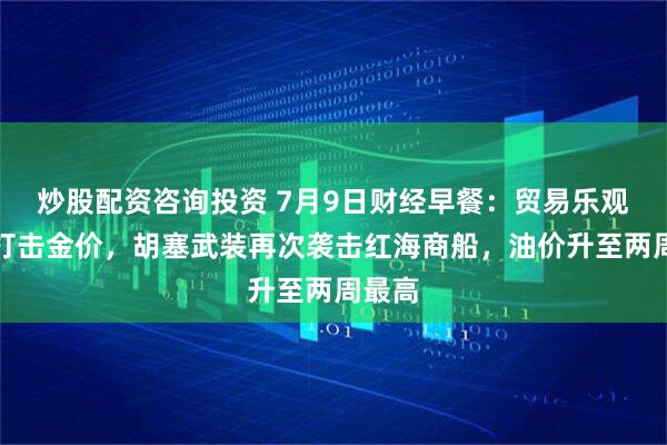 炒股配资咨询投资 7月9日财经早餐：贸易乐观预期打击金价，胡塞武装再次袭击红海商船，油价升至两周最高
