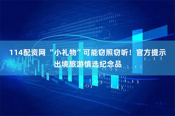 114配资网 “小礼物”可能窃照窃听！官方提示出境旅游慎选纪念品