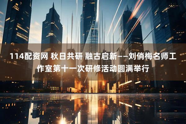 114配资网 秋日共研 融古启新——刘俏梅名师工作室第十一次研修活动圆满举行