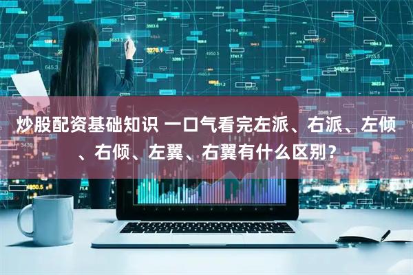 炒股配资基础知识 一口气看完左派、右派、左倾、右倾、左翼、右翼有什么区别？