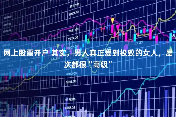 网上股票开户 其实，男人真正爱到极致的女人，层次都很“高级”