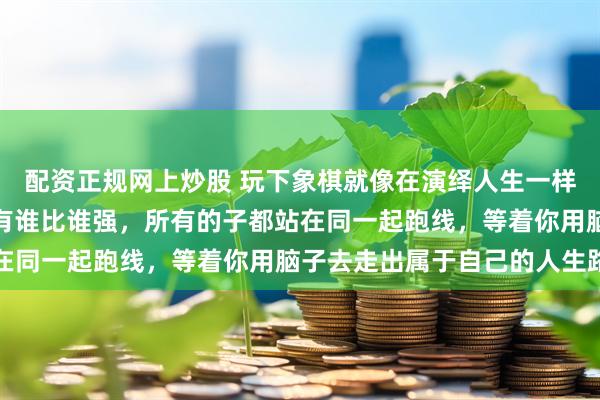 配资正规网上炒股 玩下象棋就像在演绎人生一样，刚开始全都一样，没有谁比谁强，所有的子都站在同一起跑线，等着你用脑子去走出属于自己的人生路