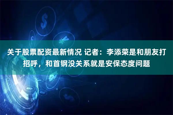 关于股票配资最新情况 记者：李添荣是和朋友打招呼，和首钢没关系就是安保态度问题
