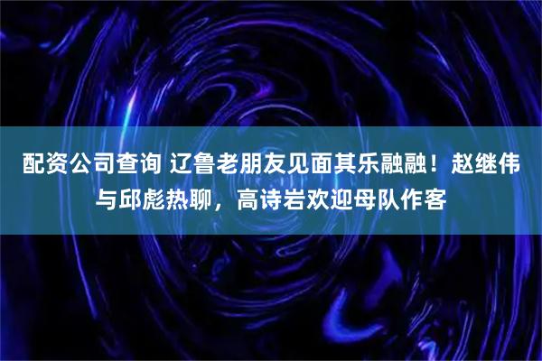 配资公司查询 辽鲁老朋友见面其乐融融！赵继伟与邱彪热聊，高诗岩欢迎母队作客