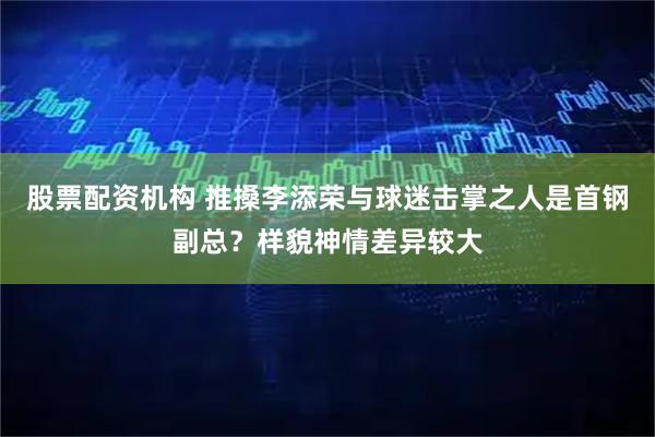 股票配资机构 推搡李添荣与球迷击掌之人是首钢副总？样貌神情差异较大
