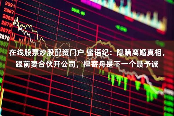 在线股票炒股配资门户 蜜语纪：隐瞒离婚真相，跟前妻合伙开公司，檀寄舟是下一个聂予诚