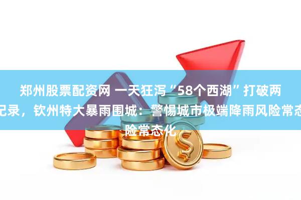 郑州股票配资网 一天狂泻“58个西湖”打破两大纪录，钦州特大暴雨围城：警惕城市极端降雨风险常态化