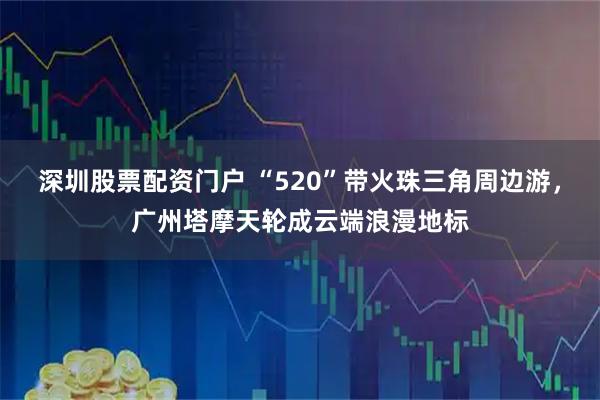 深圳股票配资门户 “520”带火珠三角周边游，广州塔摩天轮成云端浪漫地标